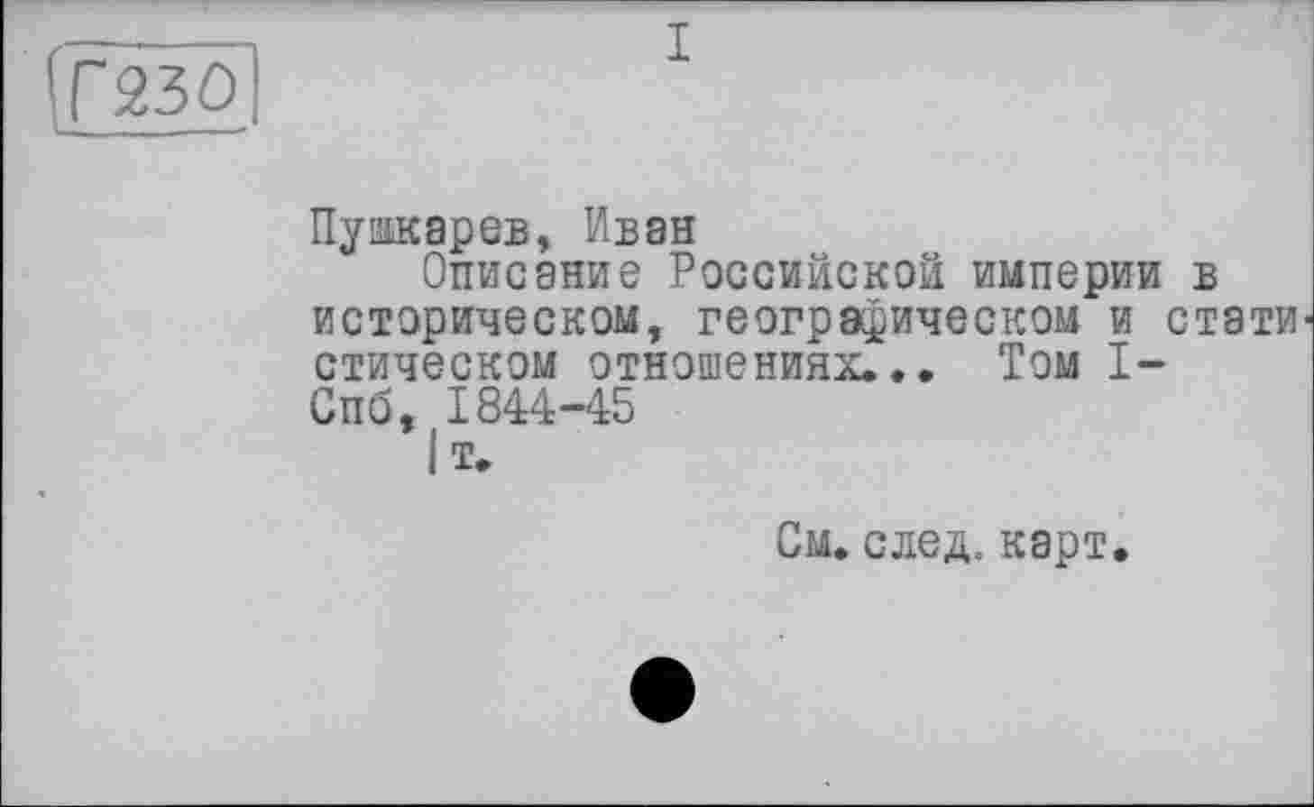 ﻿Г230
Пушкарев, Иван
Описание Российской империи в историческом, географическом и статистическом отношениях... Том I-Спб, 1844-45
|т.
См. след. карт.